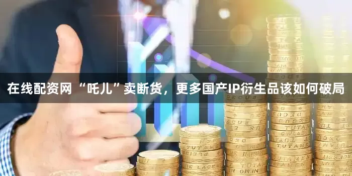 在线配资网 “吒儿”卖断货，更多国产IP衍生品该如何破局