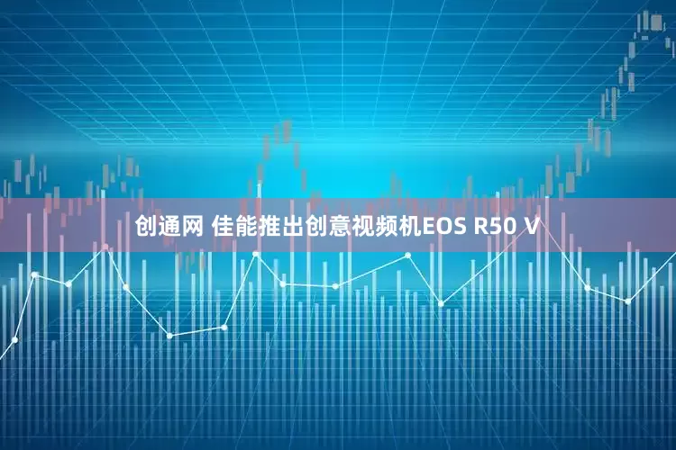 创通网 佳能推出创意视频机EOS R50 V