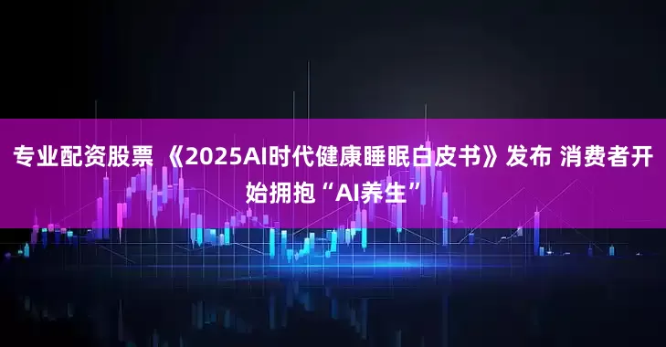 专业配资股票 《2025AI时代健康睡眠白皮书》发布 消费者开始拥抱“AI养生”