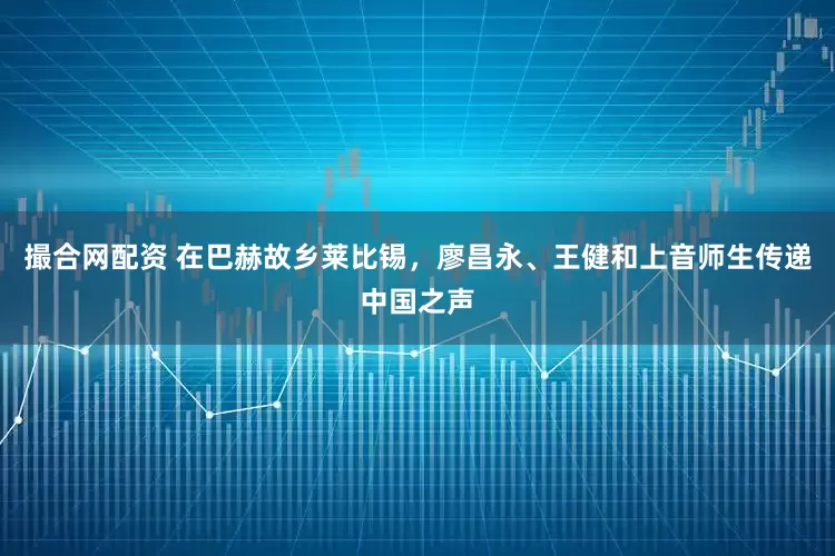 撮合网配资 在巴赫故乡莱比锡，廖昌永、王健和上音师生传递中国之声