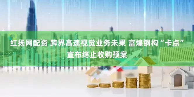 红扬网配资 跨界高速视觉业务未果 富煌钢构“卡点”宣布终止收购预案