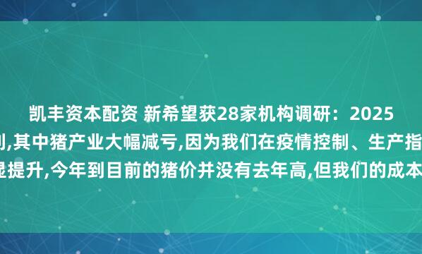 凯丰资本配资 新希望获28家机构调研：2025年1季度公司实现了盈利,其中猪产业大幅减亏,因为我们在疫情控制、生产指标上有明显提升,今年到目前的猪价并没有去年高,但我们的成本较同期下降1.8元/公斤（附调研问答）