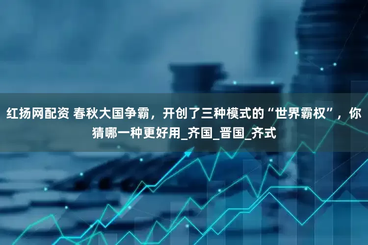 红扬网配资 春秋大国争霸，开创了三种模式的“世界霸权”，你猜哪一种更好用_齐国_晋国_齐式
