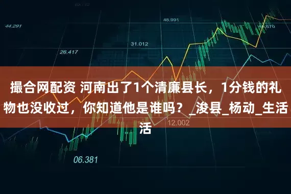 撮合网配资 河南出了1个清廉县长，1分钱的礼物也没收过，你知道他是谁吗？_浚县_杨动_生活