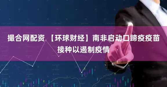 撮合网配资 【环球财经】南非启动口蹄疫疫苗接种以遏制疫情