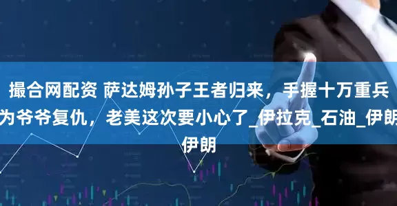 撮合网配资 萨达姆孙子王者归来，手握十万重兵为爷爷复仇，老美这次要小心了_伊拉克_石油_伊朗