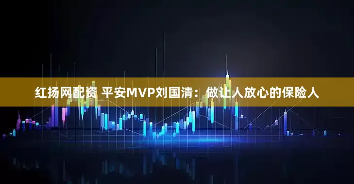 红扬网配资 平安MVP刘国清：做让人放心的保险人