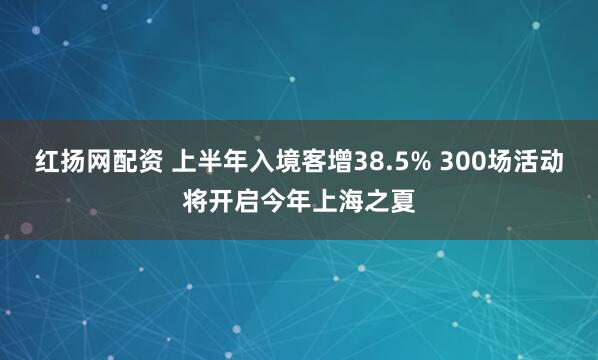 红扬网配资 上半年入境客增38.5% 300场活动将开启今年上海之夏