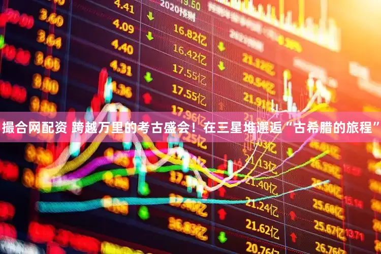 撮合网配资 跨越万里的考古盛会！在三星堆邂逅“古希腊的旅程”