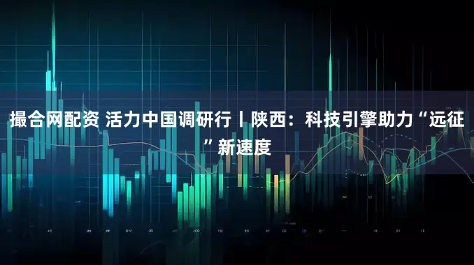 撮合网配资 活力中国调研行丨陕西：科技引擎助力“远征”新速度