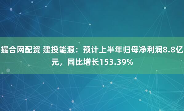 撮合网配资 建投能源：预计上半年归母净利润8.8亿元，同比增长153.39%