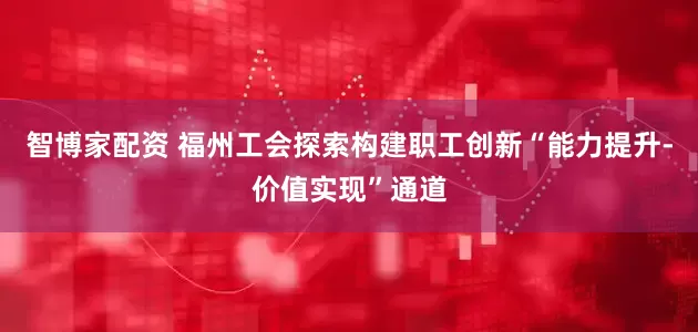 智博家配资 福州工会探索构建职工创新“能力提升-价值实现”通道
