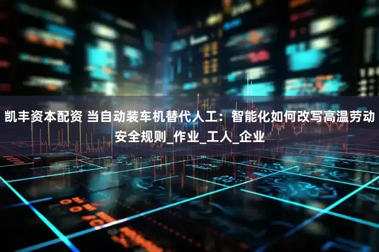 凯丰资本配资 当自动装车机替代人工：智能化如何改写高温劳动安全规则_作业_工人_企业