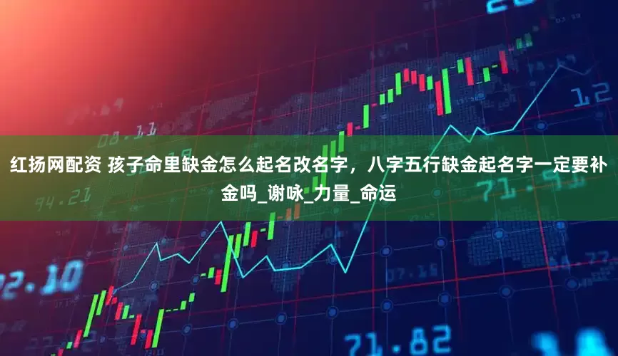 红扬网配资 孩子命里缺金怎么起名改名字，八字五行缺金起名字一定要补金吗_谢咏_力量_命运