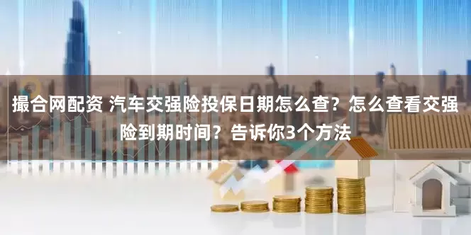 撮合网配资 汽车交强险投保日期怎么查？怎么查看交强险到期时间？告诉你3个方法